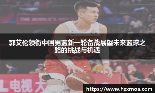 郭艾伦领衔中国男篮新一轮备战展望未来篮球之路的挑战与机遇