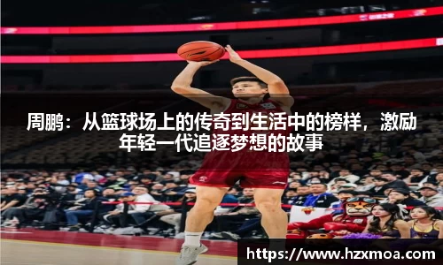 周鹏：从篮球场上的传奇到生活中的榜样，激励年轻一代追逐梦想的故事